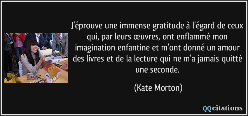 J'éprouve une immense gratitude à l'égard de ceux qui, par leurs œuvres, ont enflammé mon imagination enfantine et m'ont donné un amour des livres et de la lecture qui ne m'a jamais quitté une seconde.  - Kate Morton