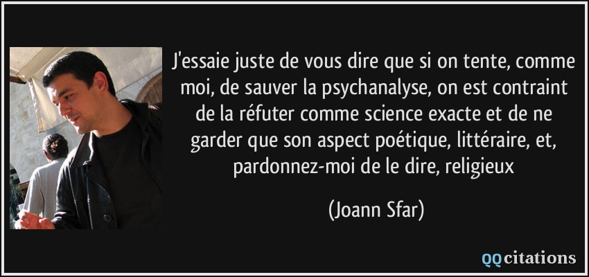 J'essaie juste de vous dire que si on tente, comme moi, de sauver la psychanalyse, on est contraint de la réfuter comme science exacte et de ne garder que son aspect poétique, littéraire, et, pardonnez-moi de le dire, religieux  - Joann Sfar