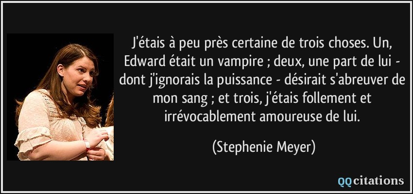 J'étais à peu près certaine de trois choses. Un, Edward était un vampire ; deux, une part de lui - dont j'ignorais la puissance - désirait s'abreuver de mon sang ; et trois, j'étais follement et irrévocablement amoureuse de lui.  - Stephenie Meyer