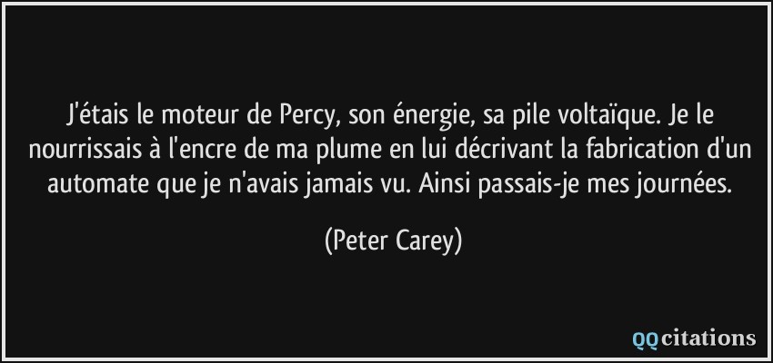 J'étais le moteur de Percy, son énergie, sa pile voltaïque. Je le nourrissais à l'encre de ma plume en lui décrivant la fabrication d'un automate que je n'avais jamais vu. Ainsi passais-je mes journées.  - Peter Carey