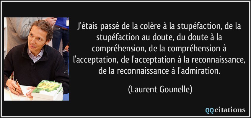 J'étais passé de la colère à la stupéfaction, de la stupéfaction au doute, du doute à la compréhension, de la compréhension à l'acceptation, de l'acceptation à la reconnaissance, de la reconnaissance à l'admiration.  - Laurent Gounelle