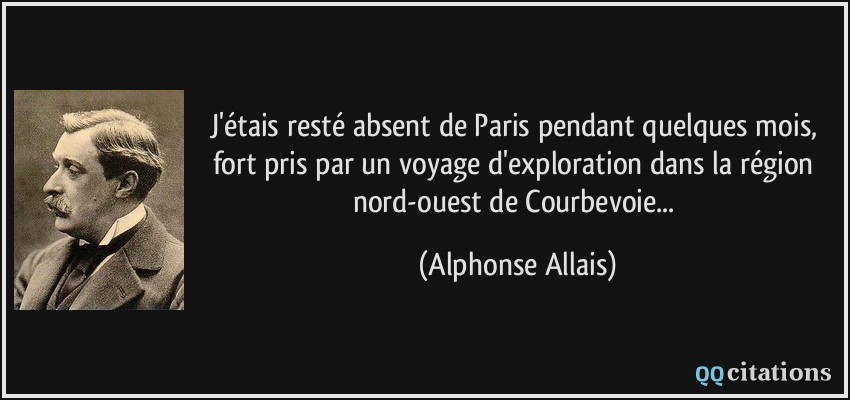 J'étais resté absent de Paris pendant quelques mois, fort pris par un voyage d'exploration dans la région nord-ouest de Courbevoie...  - Alphonse Allais