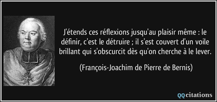 J'étends ces réflexions jusqu'au plaisir même : le définir, c'est le détruire ; il s'est couvert d'un voile brillant qui s'obscurcit dès qu'on cherche à le lever.  - François-Joachim de Pierre de Bernis
