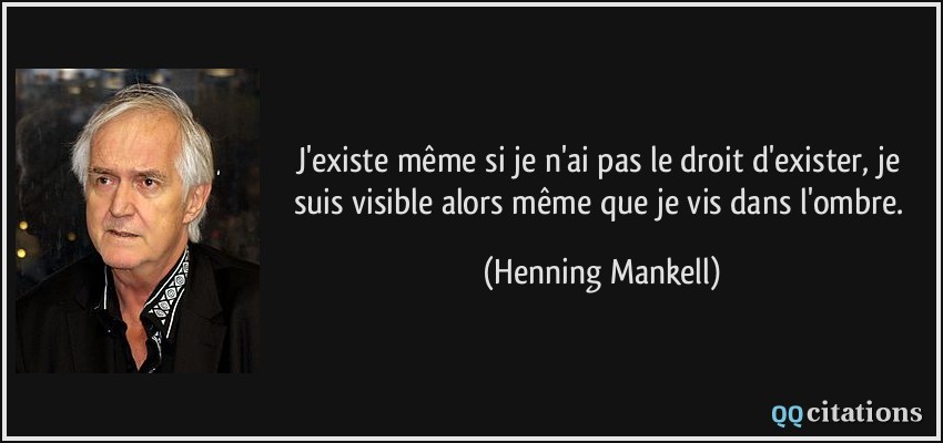 J'existe même si je n'ai pas le droit d'exister, je suis visible alors même que je vis dans l'ombre.  - Henning Mankell