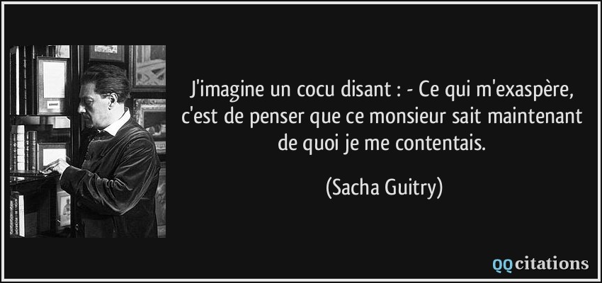 J'imagine un cocu disant : - Ce qui m'exaspère, c'est de penser que ce monsieur sait maintenant de quoi je me contentais.  - Sacha Guitry