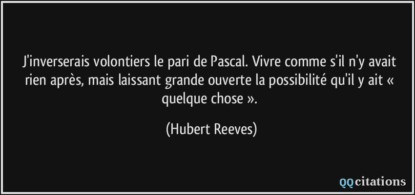 J'inverserais volontiers le pari de Pascal. Vivre comme s'il n'y avait rien après, mais laissant grande ouverte la possibilité qu'il y ait « quelque chose ».  - Hubert Reeves