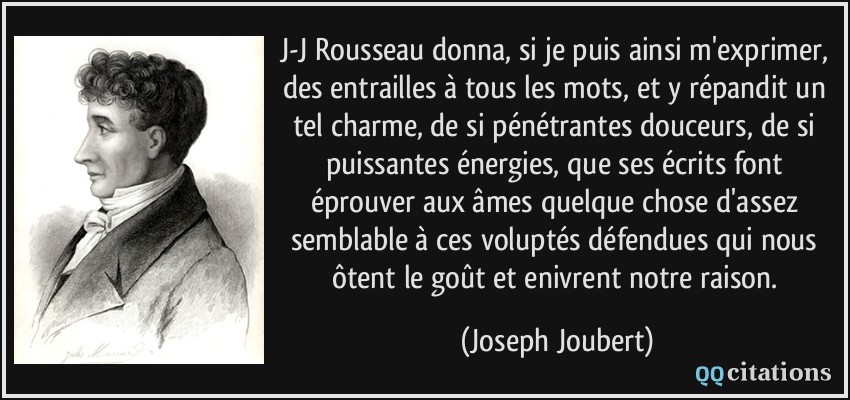 J-J Rousseau donna, si je puis ainsi m'exprimer, des entrailles à tous les mots, et y répandit un tel charme, de si pénétrantes douceurs, de si puissantes énergies, que ses écrits font éprouver aux âmes quelque chose d'assez semblable à ces voluptés défendues qui nous ôtent le goût et enivrent notre raison.  - Joseph Joubert