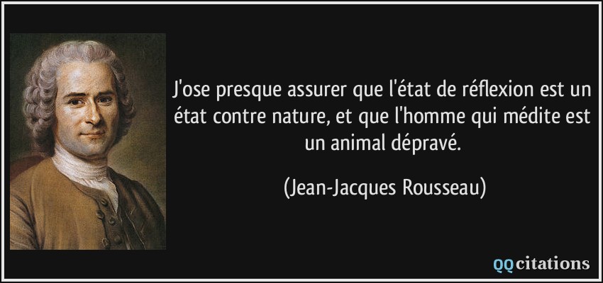 J'ose presque assurer que l'état de réflexion est un état contre nature, et que l'homme qui médite est un animal dépravé.  - Jean-Jacques Rousseau
