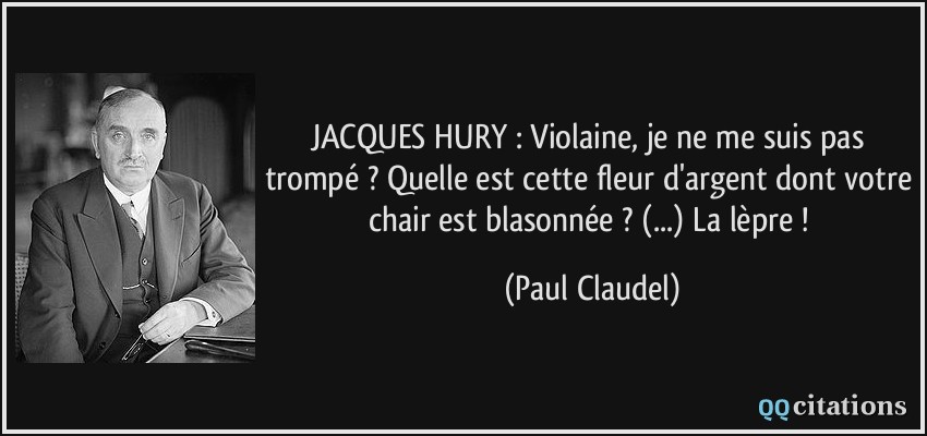JACQUES HURY : Violaine, je ne me suis pas trompé ? Quelle est cette fleur d'argent dont votre chair est blasonnée ? (...) La lèpre !  - Paul Claudel