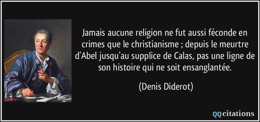 Jamais aucune religion ne fut aussi féconde en crimes que le christianisme ; depuis le meurtre d'Abel jusqu'au supplice de Calas, pas une ligne de son histoire qui ne soit ensanglantée.  - Denis Diderot