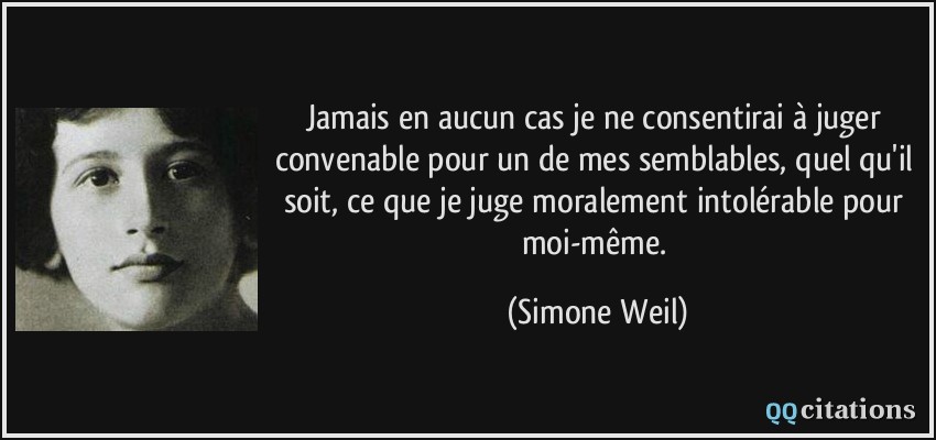 Jamais en aucun cas je ne consentirai à juger convenable pour un de mes semblables, quel qu'il soit, ce que je juge moralement intolérable pour moi-même.  - Simone Weil