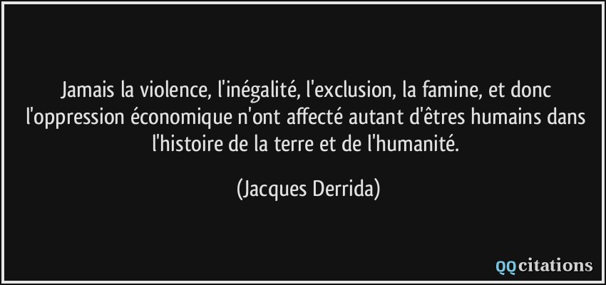 Jamais la violence, l'inégalité, l'exclusion, la famine, et donc l'oppression économique n'ont affecté autant d'êtres humains dans l'histoire de la terre et de l'humanité.  - Jacques Derrida