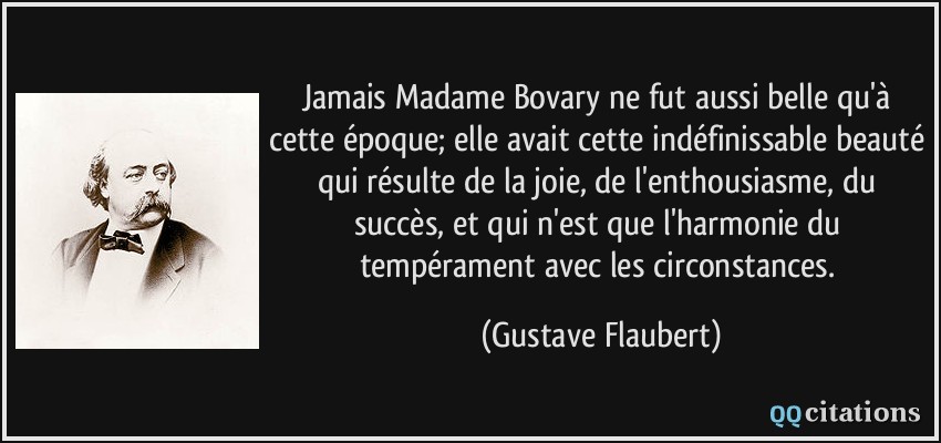 Jamais Madame Bovary ne fut aussi belle qu'à cette époque; elle avait cette indéfinissable beauté qui résulte de la joie, de l'enthousiasme, du succès, et qui n'est que l'harmonie du tempérament avec les circonstances.  - Gustave Flaubert