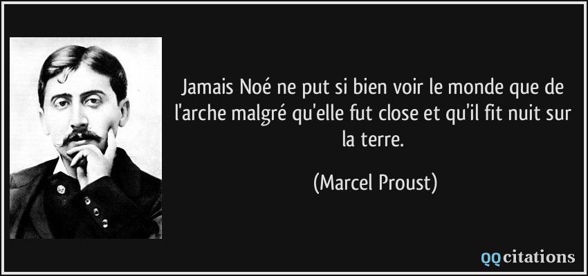 Jamais Noé ne put si bien voir le monde que de l'arche malgré qu'elle fut close et qu'il fit nuit sur la terre.  - Marcel Proust
