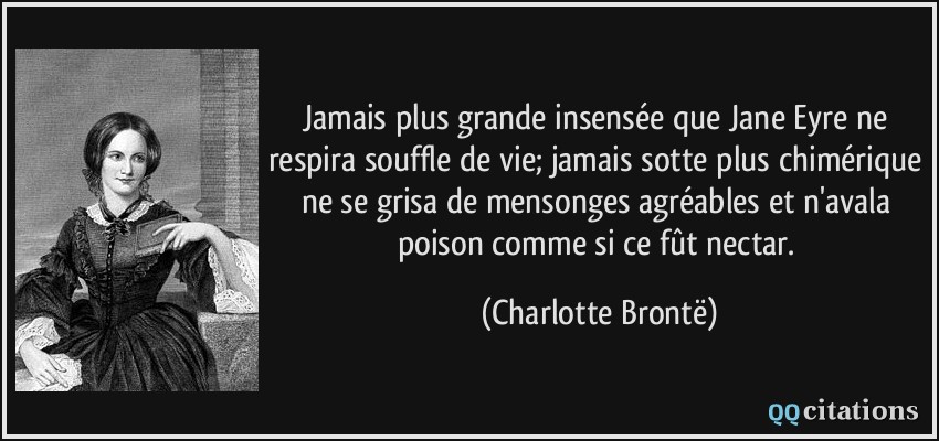 Jamais plus grande insensée que Jane Eyre ne respira souffle de vie; jamais sotte plus chimérique ne se grisa de mensonges agréables et n'avala poison comme si ce fût nectar.  - Charlotte Brontë