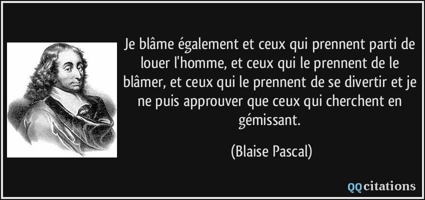 Je blâme également et ceux qui prennent parti de louer l'homme, et ceux qui le prennent de le blâmer, et ceux qui le prennent de se divertir et je ne puis approuver que ceux qui cherchent en gémissant.  - Blaise Pascal