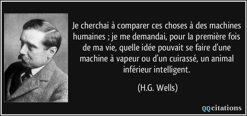 Je cherchai à comparer ces choses à des machines humaines ; je me demandai, pour la première fois de ma vie, quelle idée pouvait se faire d'une machine à vapeur ou d'un cuirassé, un animal inférieur intelligent.  - H.G. Wells