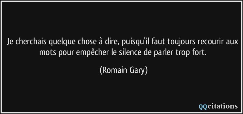 Je cherchais quelque chose à dire, puisqu'il faut toujours recourir aux mots pour empêcher le silence de parler trop fort.  - Romain Gary