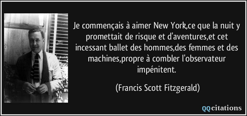 Je commençais à aimer New York,ce que la nuit y promettait de risque et d'aventures,et cet incessant ballet des hommes,des femmes et des machines,propre à combler l'observateur impénitent.  - Francis Scott Fitzgerald