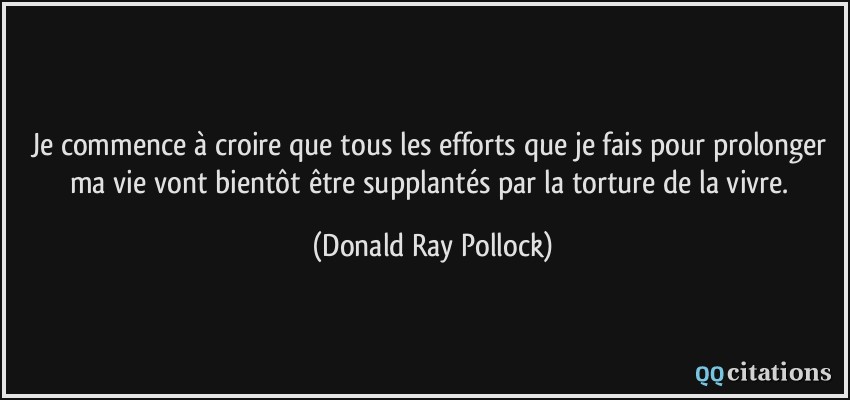 Je commence à croire que tous les efforts que je fais pour prolonger ma vie vont bientôt être supplantés par la torture de la vivre.  - Donald Ray Pollock