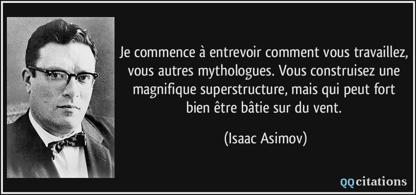 Je commence à entrevoir comment vous travaillez, vous autres mythologues. Vous construisez une magnifique superstructure, mais qui peut fort bien être bâtie sur du vent.  - Isaac Asimov