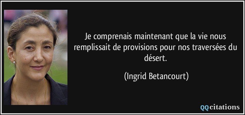 Je comprenais maintenant que la vie nous remplissait de provisions pour nos traversées du désert.  - Ingrid Betancourt