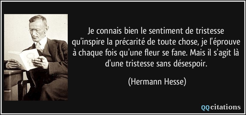 Je connais bien le sentiment de tristesse qu'inspire la précarité de toute chose, je l'éprouve à chaque fois qu'une fleur se fane. Mais il s'agit là d'une tristesse sans désespoir.  - Hermann Hesse