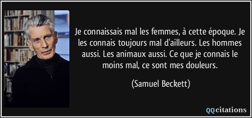 Je connaissais mal les femmes, à cette époque. Je les connais toujours mal d'ailleurs. Les hommes aussi. Les animaux aussi. Ce que je connais le moins mal, ce sont mes douleurs.  - Samuel Beckett