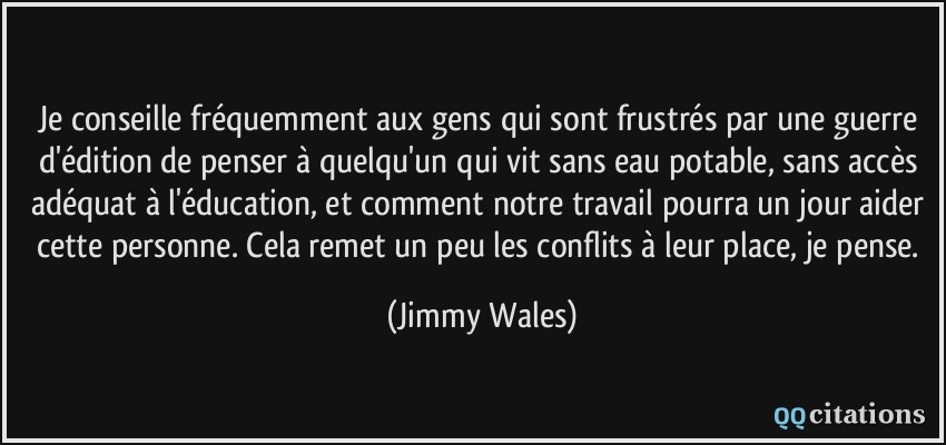 Je conseille fréquemment aux gens qui sont frustrés par une guerre d'édition de penser à quelqu'un qui vit sans eau potable, sans accès adéquat à l'éducation, et comment notre travail pourra un jour aider cette personne. Cela remet un peu les conflits à leur place, je pense.  - Jimmy Wales