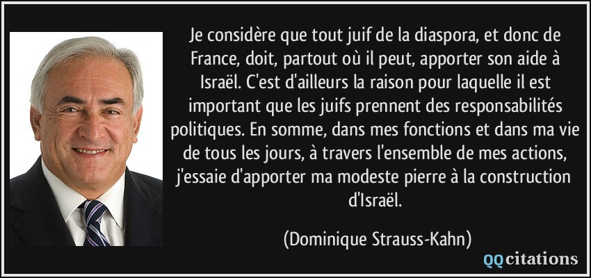 Je considère que tout juif de la diaspora, et donc de France, doit, partout où il peut, apporter son aide à Israël. C'est d'ailleurs la raison pour laquelle il est important que les juifs prennent des responsabilités politiques. En somme, dans mes fonctions et dans ma vie de tous les jours, à travers l'ensemble de mes actions, j'essaie d'apporter ma modeste pierre à la construction d'Israël.  - Dominique Strauss-Kahn