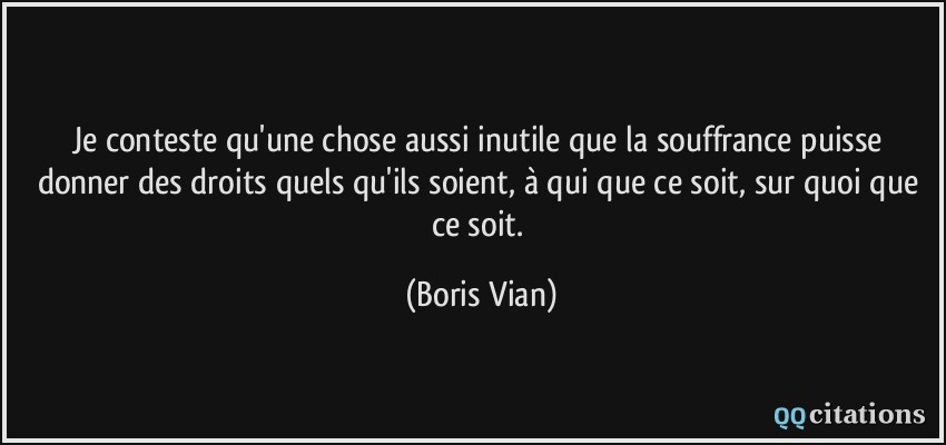 Je conteste qu'une chose aussi inutile que la souffrance puisse donner des droits quels qu'ils soient, à qui que ce soit, sur quoi que ce soit.  - Boris Vian