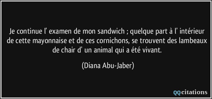Je continue l' examen de mon sandwich ; quelque part à l' intérieur de cette mayonnaise et de ces cornichons, se trouvent des lambeaux de chair d' un animal qui a été vivant.  - Diana Abu-Jaber