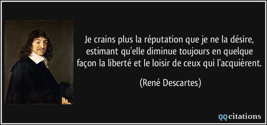 Je crains plus la réputation que je ne la désire, estimant qu'elle diminue toujours en quelque façon la liberté et le loisir de ceux qui l'acquièrent.  - René Descartes