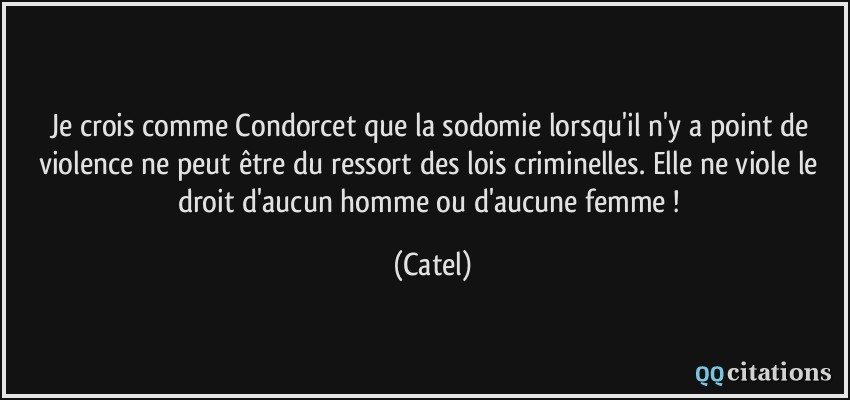 Je crois comme Condorcet que la sodomie lorsqu'il n'y a point de violence ne peut être du ressort des lois criminelles. Elle ne viole le droit d'aucun homme ou d'aucune femme !  - Catel