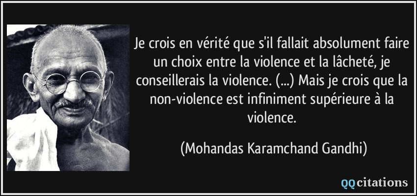 Je crois en vérité que s'il fallait absolument faire un choix entre la violence et la lâcheté, je conseillerais la violence. (...) Mais je crois que la non-violence est infiniment supérieure à la violence.  - Mohandas Karamchand Gandhi