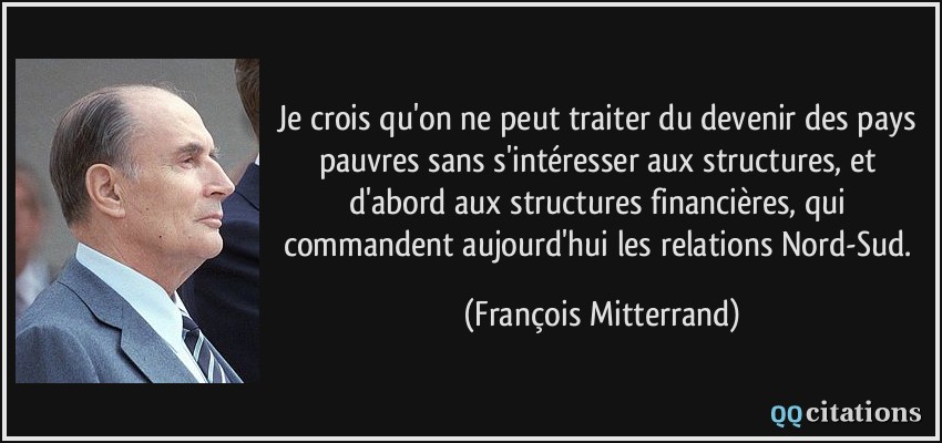 Je crois qu'on ne peut traiter du devenir des pays pauvres sans s'intéresser aux structures, et d'abord aux structures financières, qui commandent aujourd'hui les relations Nord-Sud.  - François Mitterrand