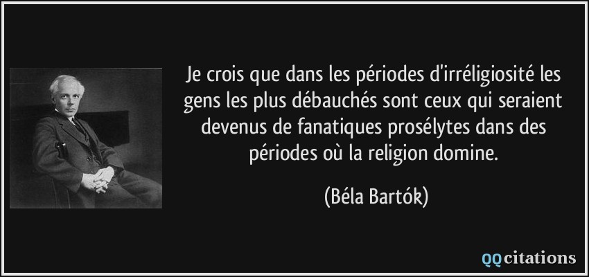 Je crois que dans les périodes d'irréligiosité les gens les plus débauchés sont ceux qui seraient devenus de fanatiques prosélytes dans des périodes où la religion domine.  - Béla Bartók