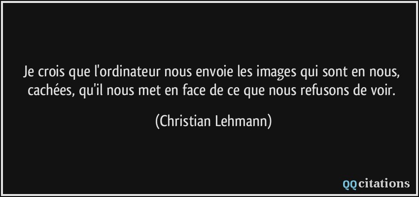Je crois que l'ordinateur nous envoie les images qui sont en nous, cachées, qu'il nous met en face de ce que nous refusons de voir.  - Christian Lehmann