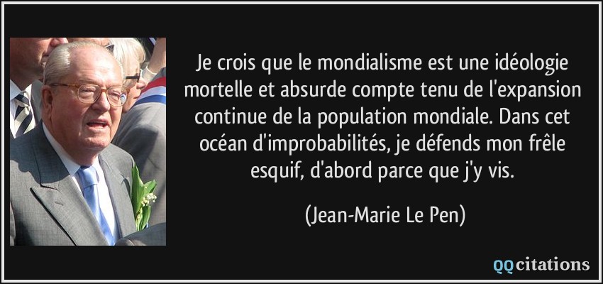 Je crois que le mondialisme est une idéologie mortelle et absurde compte tenu de l'expansion continue de la population mondiale. Dans cet océan d'improbabilités, je défends mon frêle esquif, d'abord parce que j'y vis.  - Jean-Marie Le Pen