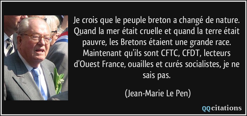 Je crois que le peuple breton a changé de nature. Quand la mer était cruelle et quand la terre était pauvre, les Bretons étaient une grande race. Maintenant qu'ils sont CFTC, CFDT, lecteurs d'Ouest France, ouailles et curés socialistes, je ne sais pas.  - Jean-Marie Le Pen