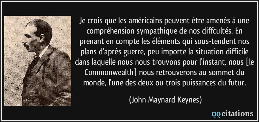Je crois que les américains peuvent être amenés à une compréhension sympathique de nos diffcultés. En prenant en compte les éléments qui sous-tendent nos plans d'après guerre, peu importe la situation difficile dans laquelle nous nous trouvons pour l'instant, nous [le Commonwealth] nous retrouverons au sommet du monde, l'une des deux ou trois puissances du futur.  - John Maynard Keynes