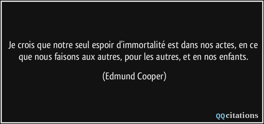 Je crois que notre seul espoir d'immortalité est dans nos actes, en ce que nous faisons aux autres, pour les autres, et en nos enfants.  - Edmund Cooper