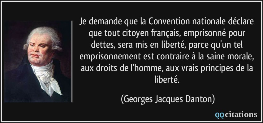 Je demande que la Convention nationale déclare que tout citoyen français, emprisonné pour dettes, sera mis en liberté, parce qu'un tel emprisonnement est contraire à la saine morale, aux droits de l'homme, aux vrais principes de la liberté.  - Georges Jacques Danton