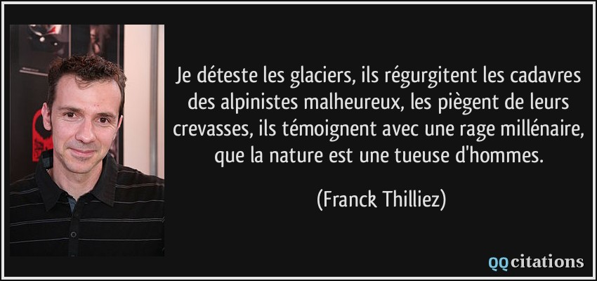 Je déteste les glaciers, ils régurgitent les cadavres des alpinistes malheureux, les piègent de leurs crevasses, ils témoignent avec une rage millénaire, que la nature est une tueuse d'hommes.  - Franck Thilliez