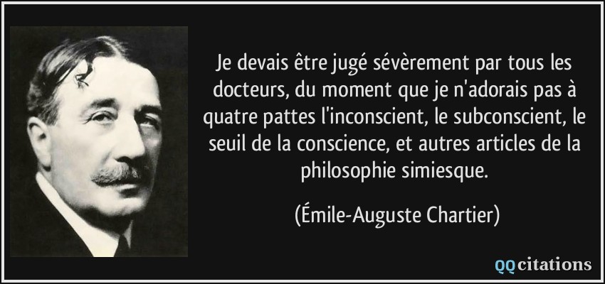 Je devais être jugé sévèrement par tous les docteurs, du moment que je n'adorais pas à quatre pattes l'inconscient, le subconscient, le seuil de la conscience, et autres articles de la philosophie simiesque.  - Émile-Auguste Chartier