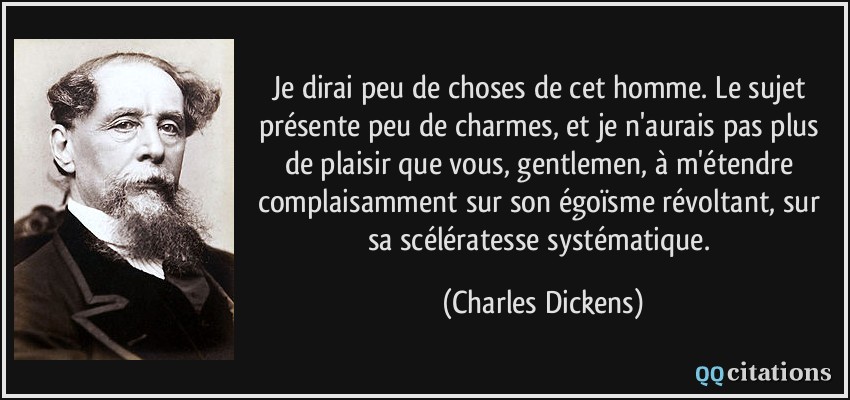 Je dirai peu de choses de cet homme. Le sujet présente peu de charmes, et je n'aurais pas plus de plaisir que vous, gentlemen, à m'étendre complaisamment sur son égoïsme révoltant, sur sa scélératesse systématique.  - Charles Dickens
