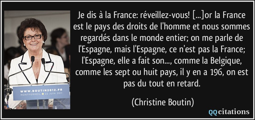 Je dis à la France: réveillez-vous! [...]or la France est le pays des droits de l'homme et nous sommes regardés dans le monde entier; on me parle de l'Espagne, mais l'Espagne, ce n'est pas la France; l'Espagne, elle a fait son..., comme la Belgique, comme les sept ou huit pays, il y en a 196, on est pas du tout en retard.  - Christine Boutin