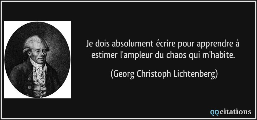 Je dois absolument écrire pour apprendre à estimer l'ampleur du chaos qui m'habite.  - Georg Christoph Lichtenberg