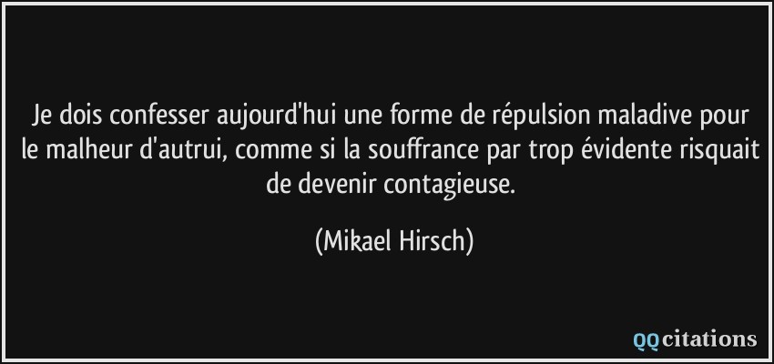 Je dois confesser aujourd'hui une forme de répulsion maladive pour le malheur d'autrui, comme si la souffrance par trop évidente risquait de devenir contagieuse.  - Mikael Hirsch