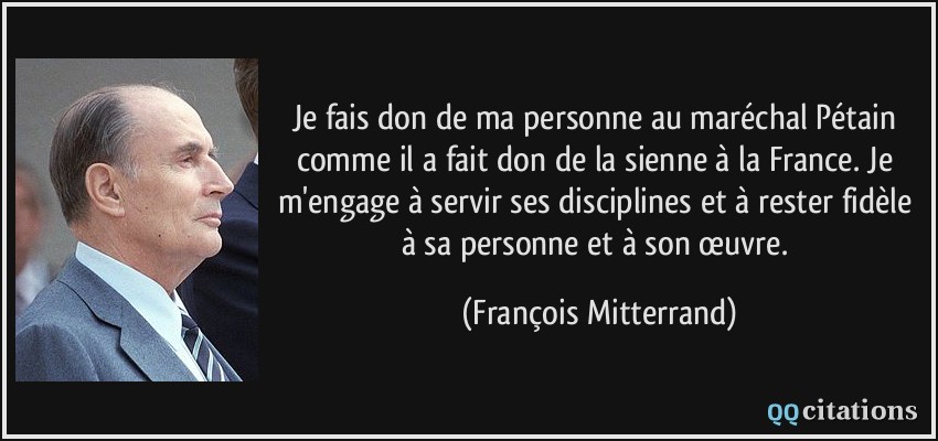 Je fais don de ma personne au maréchal Pétain comme il a fait don de la sienne à la France. Je m'engage à servir ses disciplines et à rester fidèle à sa personne et à son œuvre.  - François Mitterrand